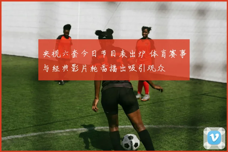 央视六套今日节目表出炉 体育赛事与经典影片轮番播出吸引观众