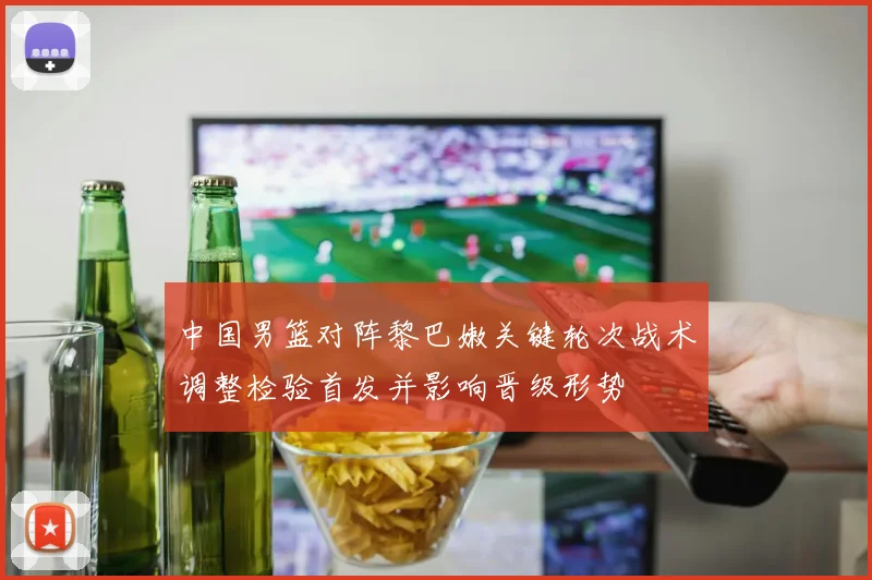 中国男篮对阵黎巴嫩关键轮次战术调整检验首发并影响晋级形势