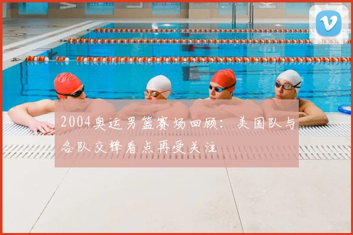 2004奥运男篮赛场回顾:美国队与各队交锋看点再受关注