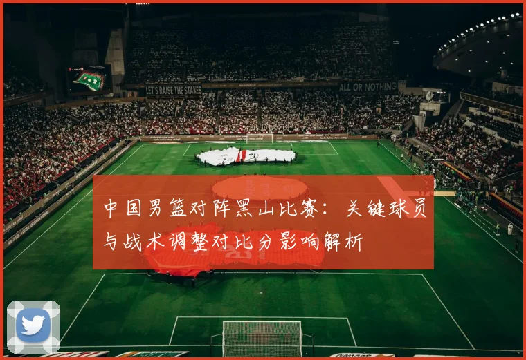 中国男篮对阵黑山比赛：关键球员与战术调整对比分影响解析