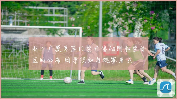 浙江广厦男篮门票开售细则和票价区间公布 购票须知与观赛看点
