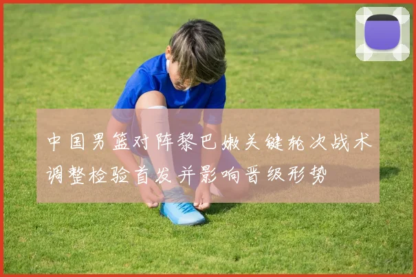 中国男篮对阵黎巴嫩关键轮次战术调整检验首发并影响晋级形势