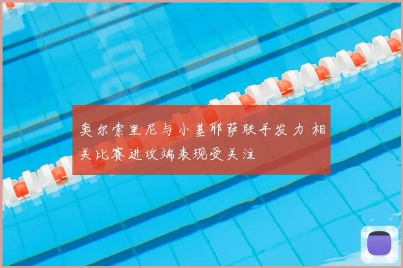 奥尔索里尼与小基耶萨联手发力 相关比赛进攻端表现受关注