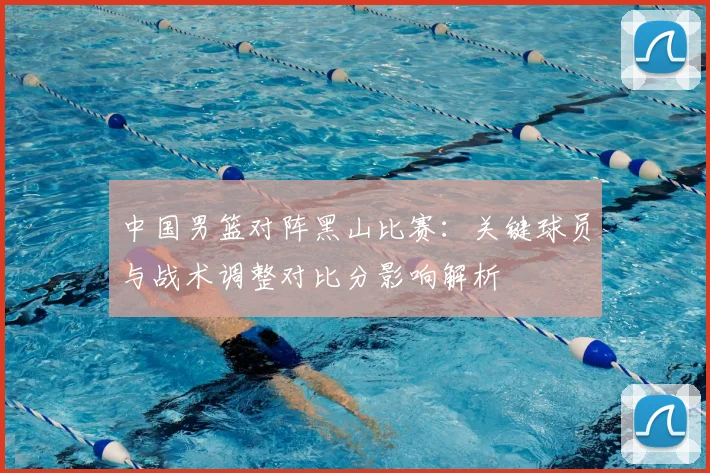 中国男篮对阵黑山比赛：关键球员与战术调整对比分影响解析